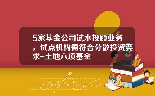 5家基金公司试水投顾业务，试点机构需符合分散投资要求-土地六项基金