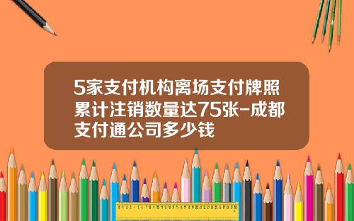 5家支付机构离场支付牌照累计注销数量达75张-成都支付通公司多少钱