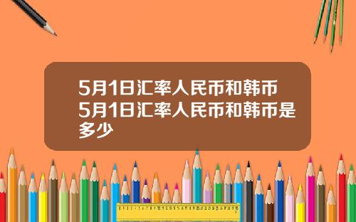 5月1日汇率人民币和韩币5月1日汇率人民币和韩币是多少