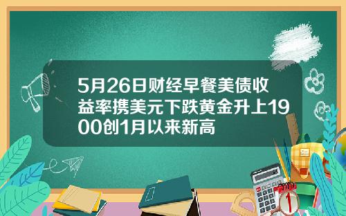 5月26日财经早餐美债收益率携美元下跌黄金升上1900创1月以来新高
