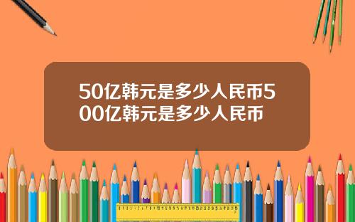 50亿韩元是多少人民币500亿韩元是多少人民币