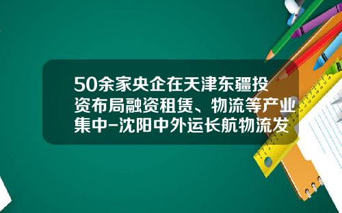 50余家央企在天津东疆投资布局融资租赁、物流等产业集中-沈阳中外运长航物流发展有限公司