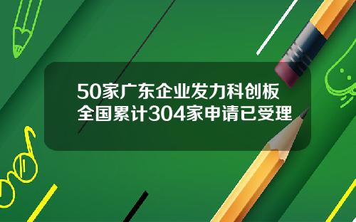 50家广东企业发力科创板全国累计304家申请已受理