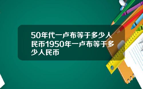50年代一卢布等于多少人民币1950年一卢布等于多少人民币