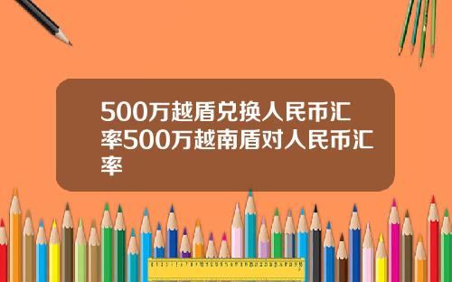 500万越盾兑换人民币汇率500万越南盾对人民币汇率