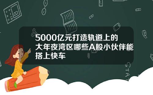 5000亿元打造轨道上的大年夜湾区哪些A股小伙伴能搭上快车