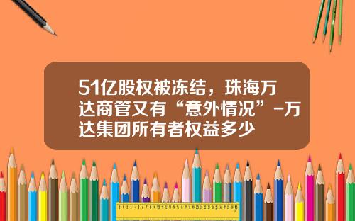 51亿股权被冻结，珠海万达商管又有“意外情况”-万达集团所有者权益多少