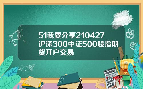 51我要分享210427沪深300中证500股指期货开户交易