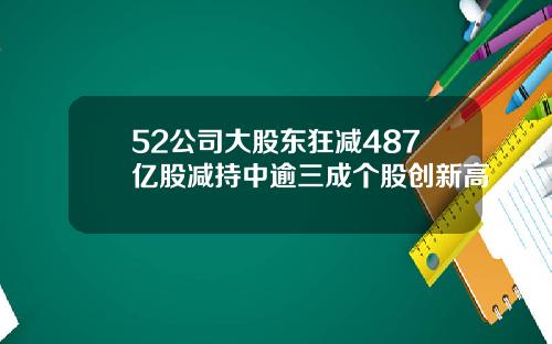 52公司大股东狂减487亿股减持中逾三成个股创新高