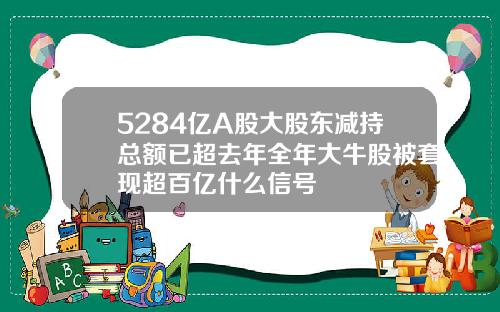 5284亿A股大股东减持总额已超去年全年大牛股被套现超百亿什么信号