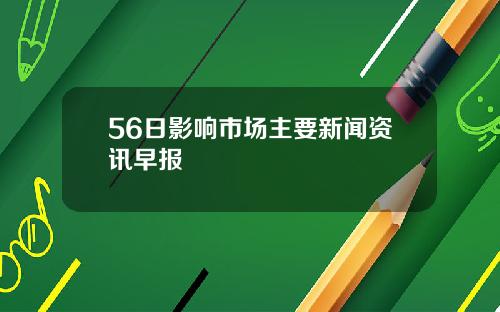 56日影响市场主要新闻资讯早报