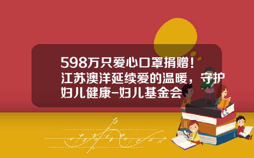 598万只爱心口罩捐赠！江苏澳洋延续爱的温暖，守护妇儿健康-妇儿基金会
