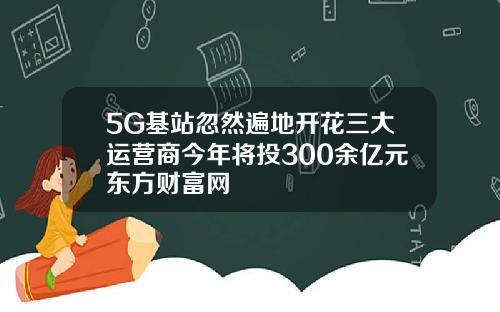 5G基站忽然遍地开花三大运营商今年将投300余亿元东方财富网