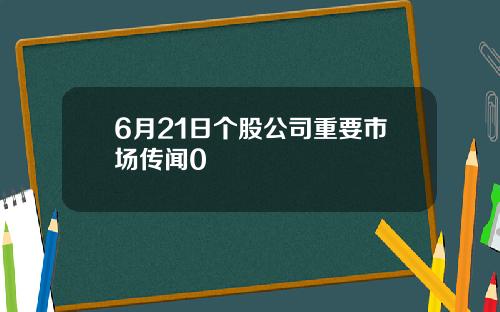 6月21日个股公司重要市场传闻0