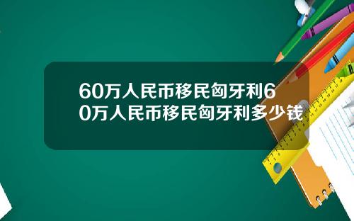 60万人民币移民匈牙利60万人民币移民匈牙利多少钱