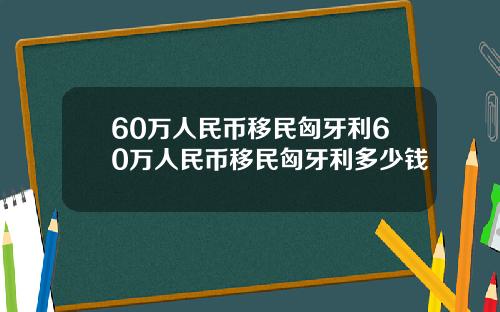 60万人民币移民匈牙利60万人民币移民匈牙利多少钱