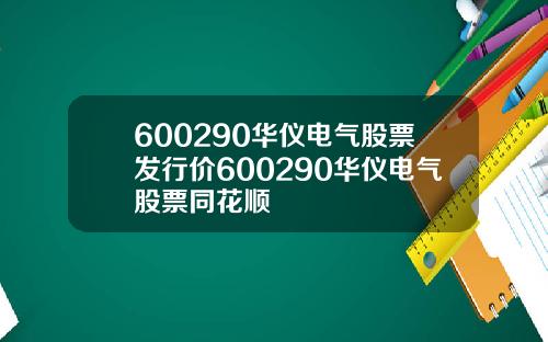 600290华仪电气股票发行价600290华仪电气股票同花顺