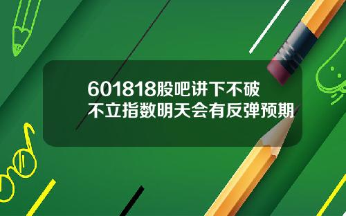601818股吧讲下不破不立指数明天会有反弹预期
