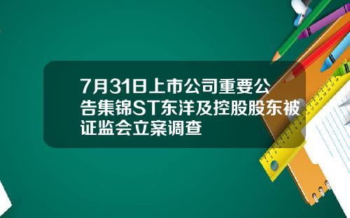 7月31日上市公司重要公告集锦ST东洋及控股股东被证监会立案调查