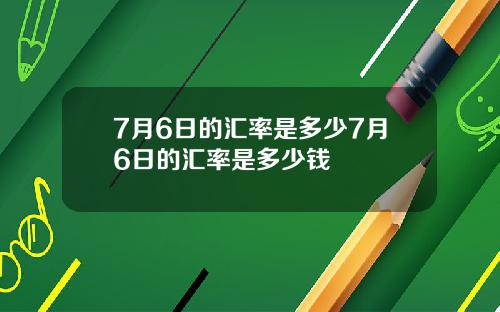 7月6日的汇率是多少7月6日的汇率是多少钱