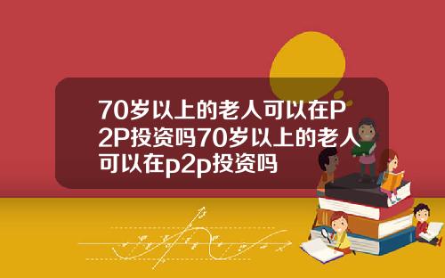 70岁以上的老人可以在P2P投资吗70岁以上的老人可以在p2p投资吗