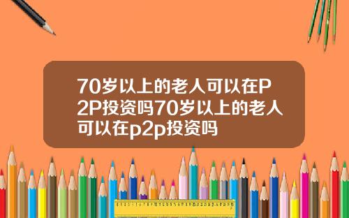 70岁以上的老人可以在P2P投资吗70岁以上的老人可以在p2p投资吗
