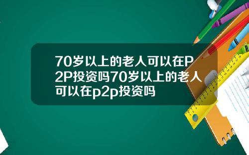 70岁以上的老人可以在P2P投资吗70岁以上的老人可以在p2p投资吗