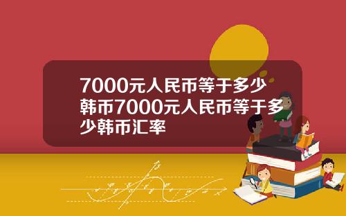 7000元人民币等于多少韩币7000元人民币等于多少韩币汇率