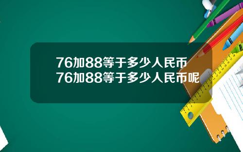 76加88等于多少人民币76加88等于多少人民币呢