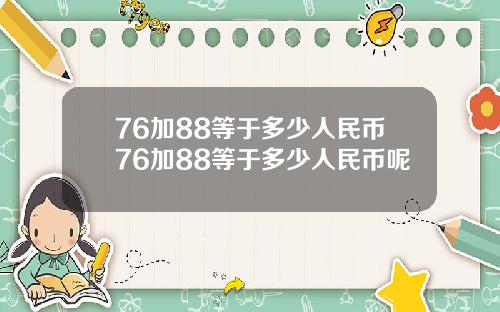 76加88等于多少人民币76加88等于多少人民币呢