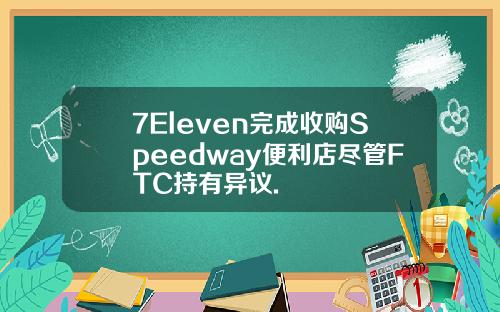 7Eleven完成收购Speedway便利店尽管FTC持有异议.