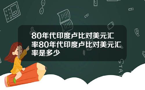 80年代印度卢比对美元汇率80年代印度卢比对美元汇率是多少