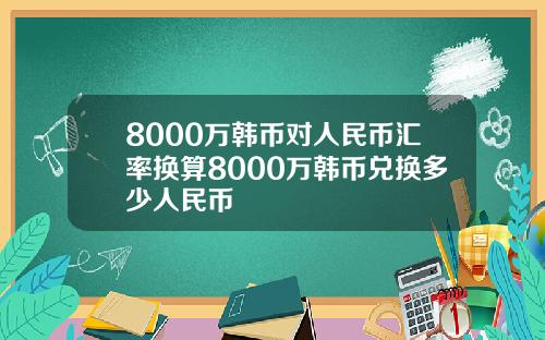 8000万韩币对人民币汇率换算8000万韩币兑换多少人民币