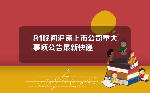 81晚间沪深上市公司重大事项公告最新快递