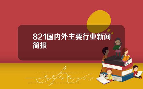 821国内外主要行业新闻简报