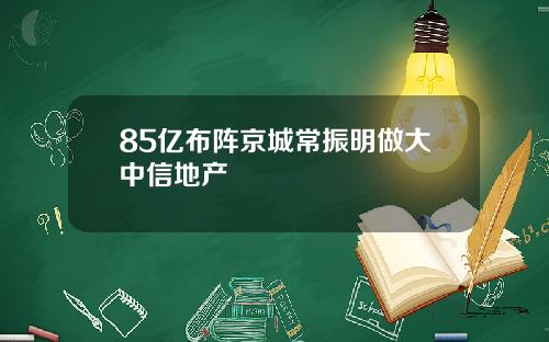 85亿布阵京城常振明做大中信地产