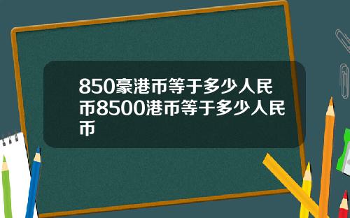 850豪港币等于多少人民币8500港币等于多少人民币