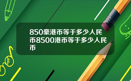 850豪港币等于多少人民币8500港币等于多少人民币