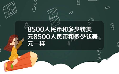8500人民币和多少钱美元8500人民币和多少钱美元一样