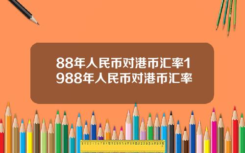 88年人民币对港币汇率1988年人民币对港币汇率 88年人民币对港币汇率1988年人民币对港币汇率