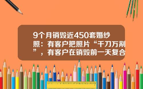 9个月销毁近450套婚纱照：有客户把照片“千刀万剐”，有客户在销毁前一天复合