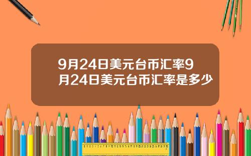 9月24日美元台币汇率9月24日美元台币汇率是多少