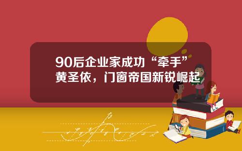 90后企业家成功“牵手”黄圣依，门窗帝国新锐崛起
