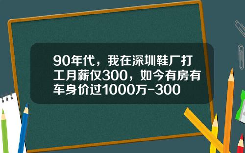 90年代，我在深圳鞋厂打工月薪仅300，如今有房有车身价过1000万-300万的车收入要多少