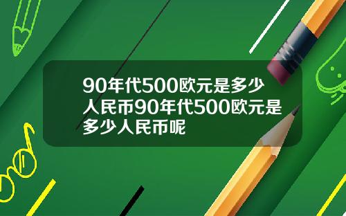 90年代500欧元是多少人民币90年代500欧元是多少人民币呢