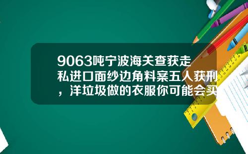 9063吨宁波海关查获走私进口面纱边角料案五人获刑，洋垃圾做的衣服你可能会买到