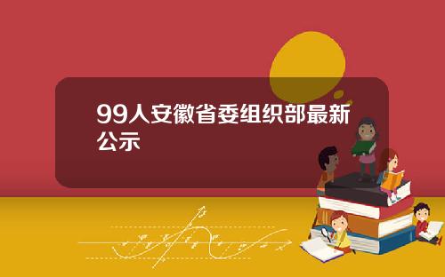 99人安徽省委组织部最新公示