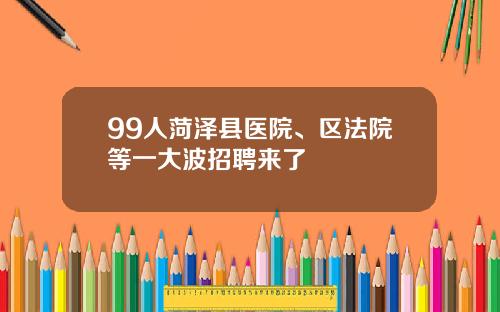 99人菏泽县医院、区法院等一大波招聘来了