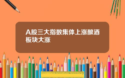 A股三大指数集体上涨酿酒板块大涨