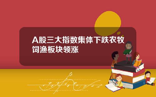 A股三大指数集体下跌农牧饲渔板块领涨